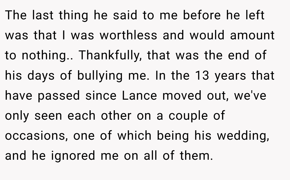 The last thing he said to me before he left was that I was worthless and would amount to nothing.. Thankfully, that was the end of his days of bullying me. In the 13 years that have passed since Lance moved out, we've only seen each other on a couple of occasions, one of which being his wedding, and he ignored me on all of them.