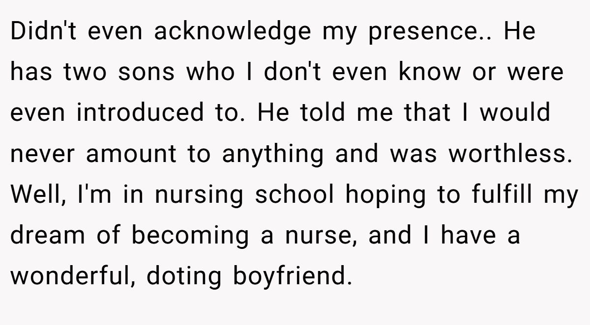 Didn't even acknowledge my presence.. He has two sons who I don't even know or were even introduced to. He told me that I would never amount to anything and was worthless. Well, I'm in nursing school hoping to fulfill my dream of becoming a nurse, and I have a wonderful, doting boyfriend.