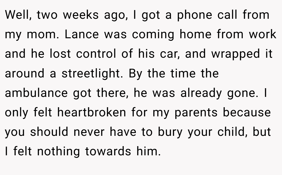 Well, two weeks ago, I got a phone call from my mom. Lance was coming home from work and he lost control of his car, and wrapped it around a streetlight. By the time the ambulance got there, he was already gone. I only felt heartbroken for my parents because you should never have to bury your child, but I felt nothing towards him.