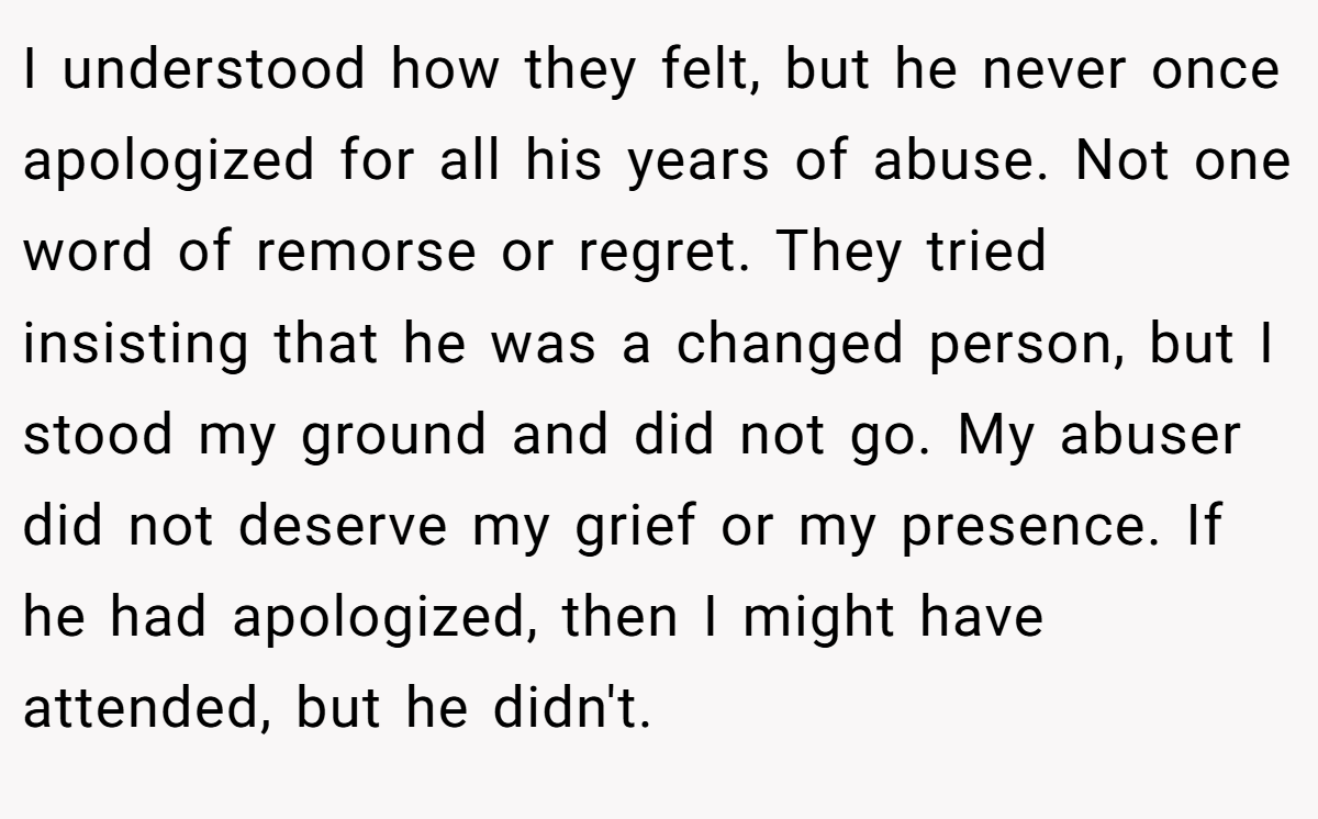 I understood how they felt, but he never once apologized for all his years of abuse. Not one word of remorse or regret. They tried insisting that he was a changed person, but I stood my ground and did not go. My abuser did not deserve my grief or my presence. If he had apologized, then I might have attended, but he didn't.