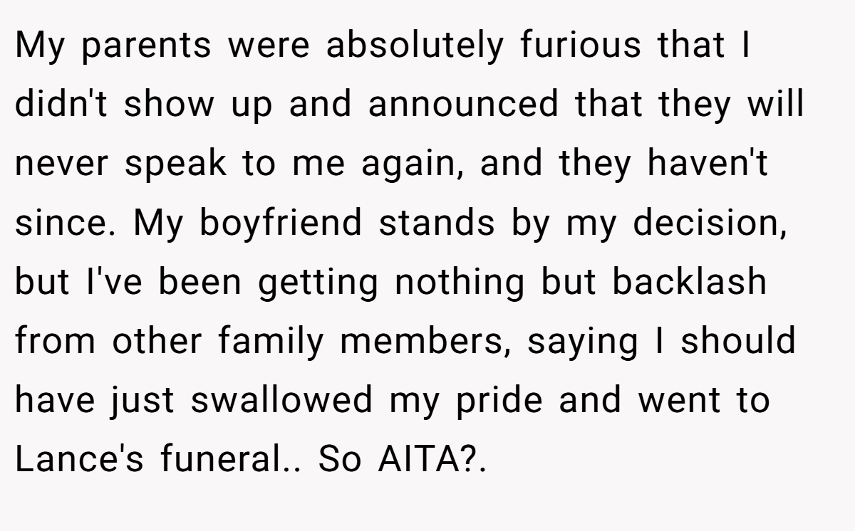 My parents were absolutely furious that I didn't show up and announced that they will never speak to me again, and they haven't since. My boyfriend stands by my decision, but I've been getting nothing but backlash from other family members, saying I should have just swallowed my pride and went to Lance's funeral.. So AITA?.