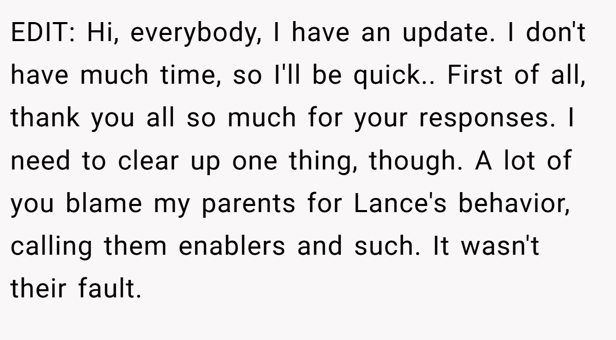 EDIT: Hi, everybody, I have an update. I don't have much time, so I'll be quick.. First of all, thank you all so much for your responses. I need to clear up one thing, though. A lot of you blame my parents for Lance's behavior, calling them enablers and such. It wasn't their fault.
