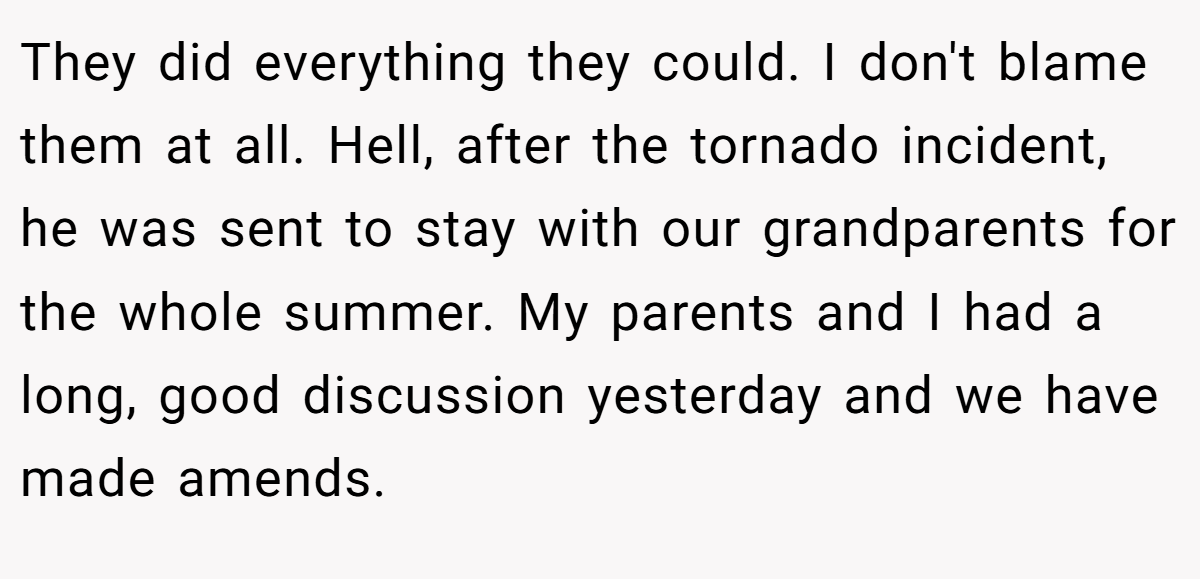 They did everything they could. I don't blame them at all. Hell, after the tornado incident, he was sent to stay with our grandparents for the whole summer. My parents and I had a long, good discussion yesterday and we have made amends.