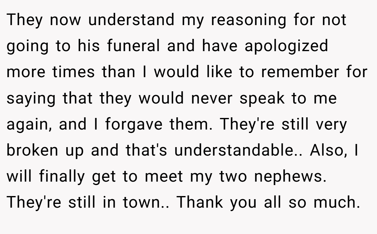 They now understand my reasoning for not going to his funeral and have apologized more times than I would like to remember for saying that they would never speak to me again, and I forgave them. They're still very broken up and that's understandable.. Also, I will finally get to meet my two nephews. They're still in town.. Thank you all so much.