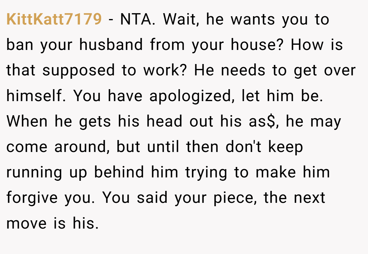 KittKatt7179 − NTA. Wait, he wants you to ban your husband from your house? How is that supposed to work? He needs to get over himself. You have apologized, let him be. When he gets his head out his as$, he may come around, but until then don't keep running up behind him trying to make him forgive you. You said your piece, the next move is his.