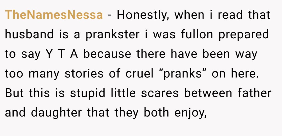 TheNamesNessa − Honestly, when i read that husband is a prankster i was fullon prepared to say Y T A because there have been way too many stories of cruel “pranks” on here. But this is stupid little scares between father and daughter that they both enjoy,