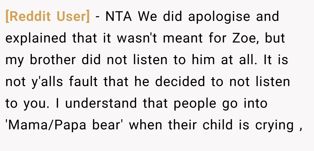 [Reddit User] − NTA We did apologise and explained that it wasn't meant for Zoe, but my brother did not listen to him at all. It is not y'alls fault that he decided to not listen to you. I understand that people go into 'Mama/Papa bear' when their child is crying ,