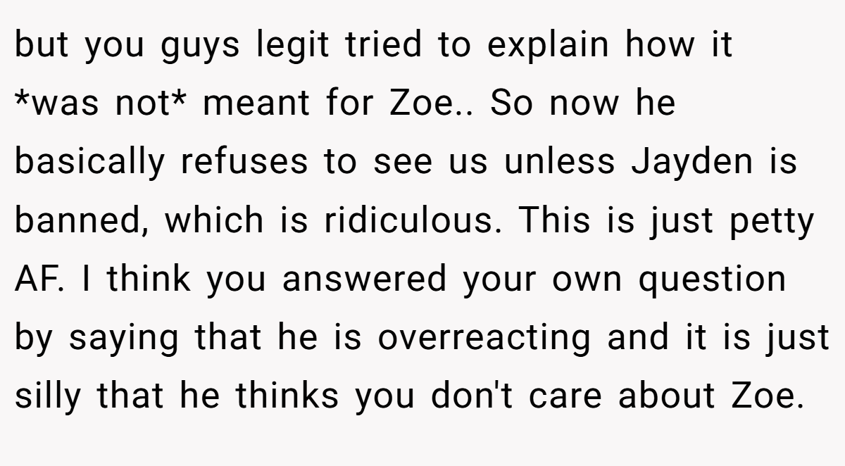 but you guys legit tried to explain how it *was not* meant for Zoe.. So now he basically refuses to see us unless Jayden is banned, which is ridiculous. This is just petty AF. I think you answered your own question by saying that he is overreacting and it is just silly that he thinks you don't care about Zoe.