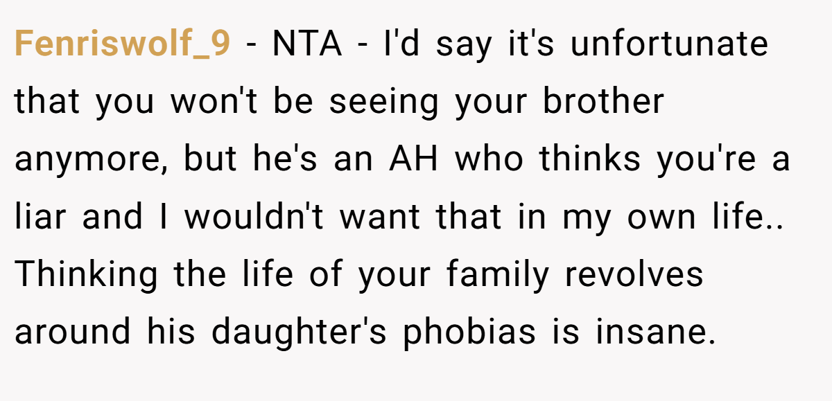 Fenriswolf_9 − NTA - I'd say it's unfortunate that you won't be seeing your brother anymore, but he's an AH who thinks you're a liar and I wouldn't want that in my own life.. Thinking the life of your family revolves around his daughter's phobias is insane.