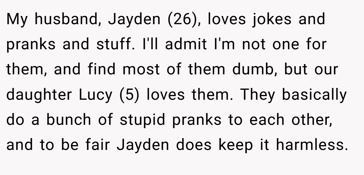 My husband, Jayden (26), loves jokes and pranks and stuff. I'll admit I'm not one for them, and find most of them dumb, but our daughter Lucy (5) loves them. They basically do a bunch of stupid pranks to each other, and to be fair Jayden does keep it harmless.