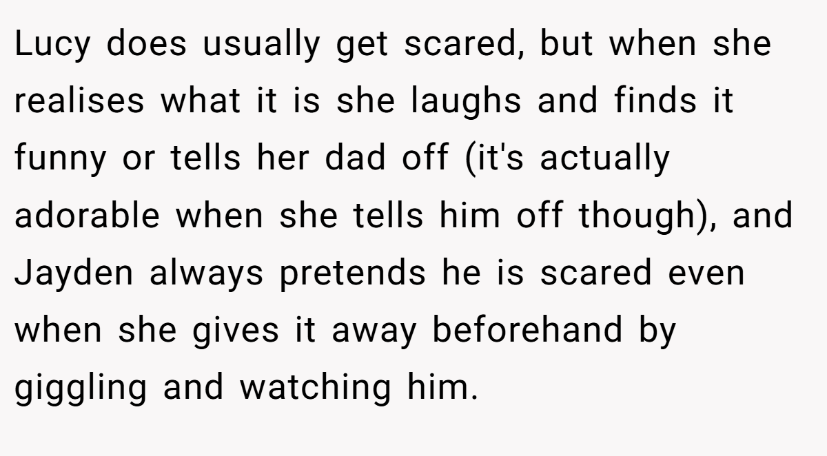 Lucy does usually get scared, but when she realises what it is she laughs and finds it funny or tells her dad off (it's actually adorable when she tells him off though), and Jayden always pretends he is scared even when she gives it away beforehand by giggling and watching him.