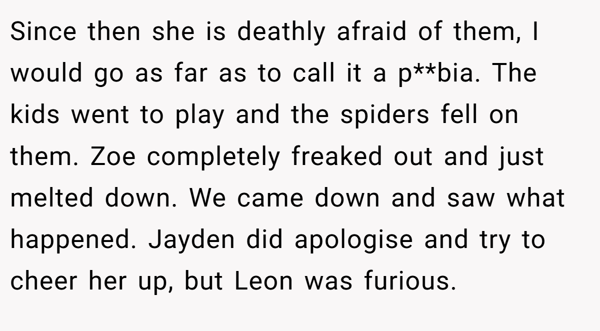 Since then she is deathly afraid of them, I would go as far as to call it a p**bia. The kids went to play and the spiders fell on them. Zoe completely freaked out and just melted down. We came down and saw what happened. Jayden did apologise and try to cheer her up, but Leon was furious.