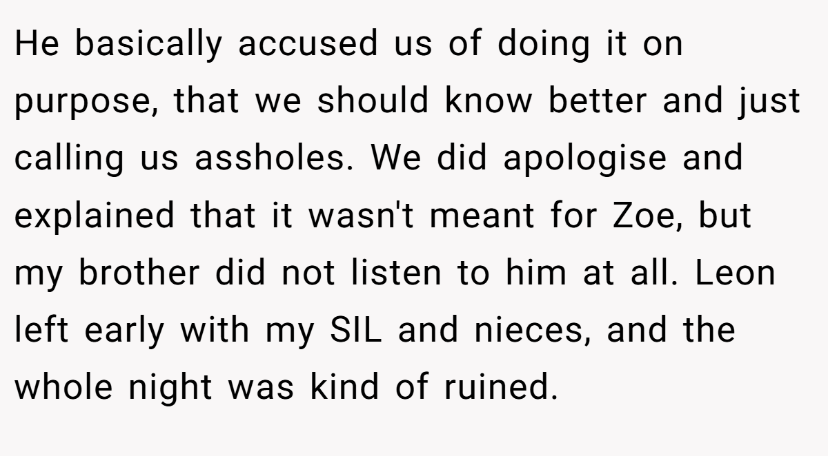 He basically accused us of doing it on purpose, that we should know better and just calling us assholes. We did apologise and explained that it wasn't meant for Zoe, but my brother did not listen to him at all. Leon left early with my SIL and nieces, and the whole night was kind of ruined.