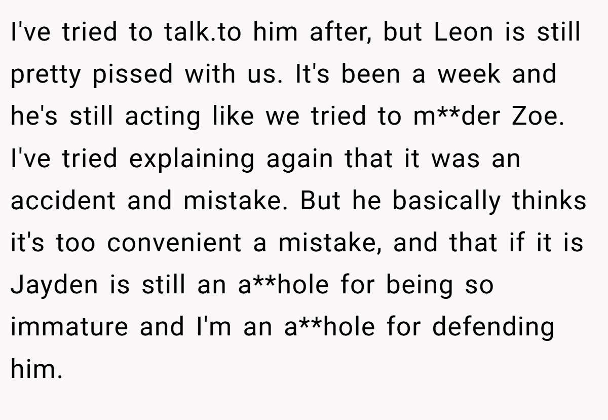 I've tried to talk.to him after, but Leon is still pretty pissed with us. It's been a week and he's still acting like we tried to m**der Zoe. I've tried explaining again that it was an accident and mistake. But he basically thinks it's too convenient a mistake, and that if it is Jayden is still an a**hole for being so immature and I'm an a**hole for defending him.