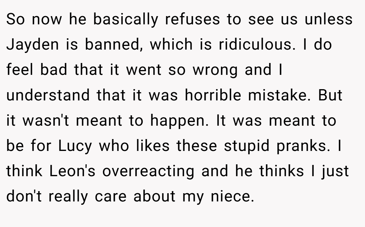 So now he basically refuses to see us unless Jayden is banned, which is ridiculous. I do feel bad that it went so wrong and I understand that it was horrible mistake. But it wasn't meant to happen. It was meant to be for Lucy who likes these stupid pranks. I think Leon's overreacting and he thinks I just don't really care about my niece.