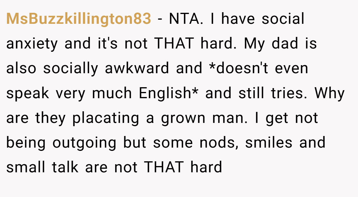 MsBuzzkillington83 − NTA. I have social anxiety and it's not THAT hard. My dad is also socially awkward and *doesn't even speak very much English* and still tries. Why are they placating a grown man. I get not being outgoing but some nods, smiles and small talk are not THAT hard