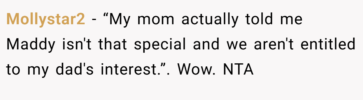 Mollystar2 − “My mom actually told me Maddy isn't that special and we aren't entitled to my dad's interest.”. Wow. NTA