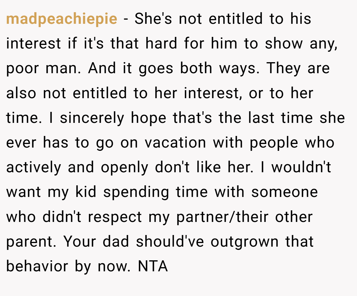 madpeachiepie − She's not entitled to his interest if it's that hard for him to show any, poor man. And it goes both ways. They are also not entitled to her interest, or to her time. I sincerely hope that's the last time she ever has to go on vacation with people who actively and openly don't like her. I wouldn't want my kid spending time with someone who didn't respect my partner/their other parent. Your dad should've outgrown that behavior by now. NTA