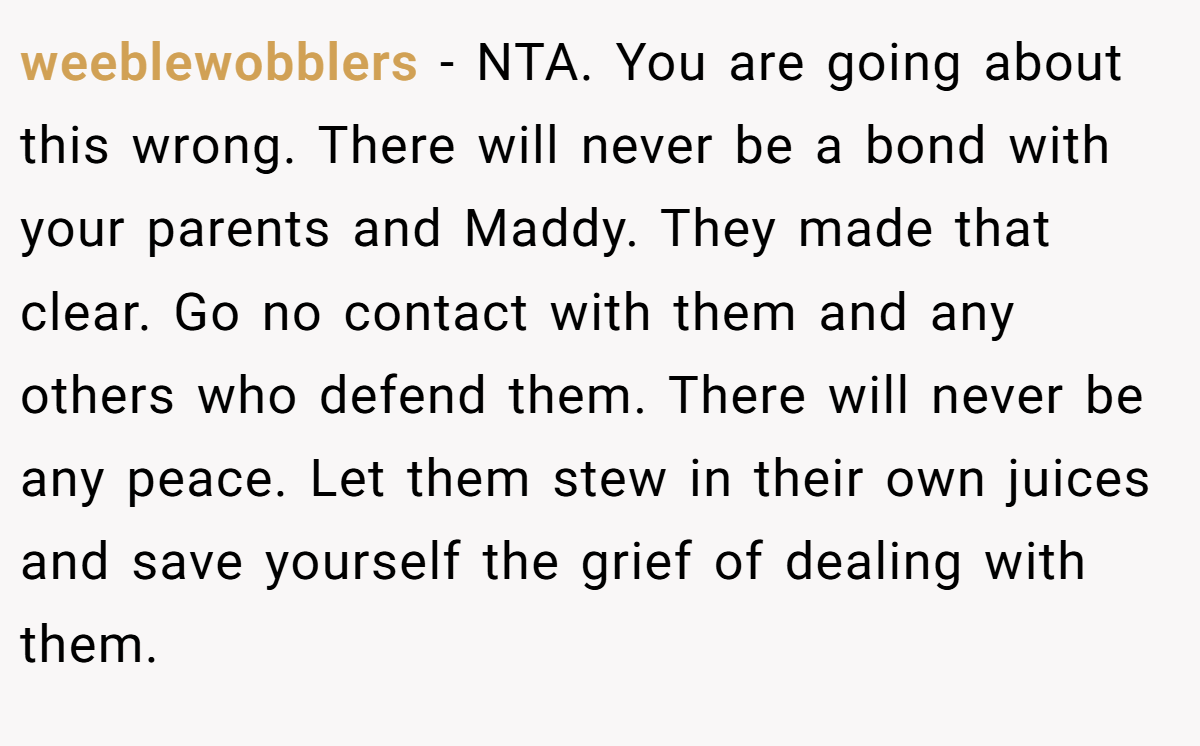 weeblewobblers − NTA. You are going about this wrong. There will never be a bond with your parents and Maddy. They made that clear. Go no contact with them and any others who defend them. There will never be any peace. Let them stew in their own juices and save yourself the grief of dealing with them.