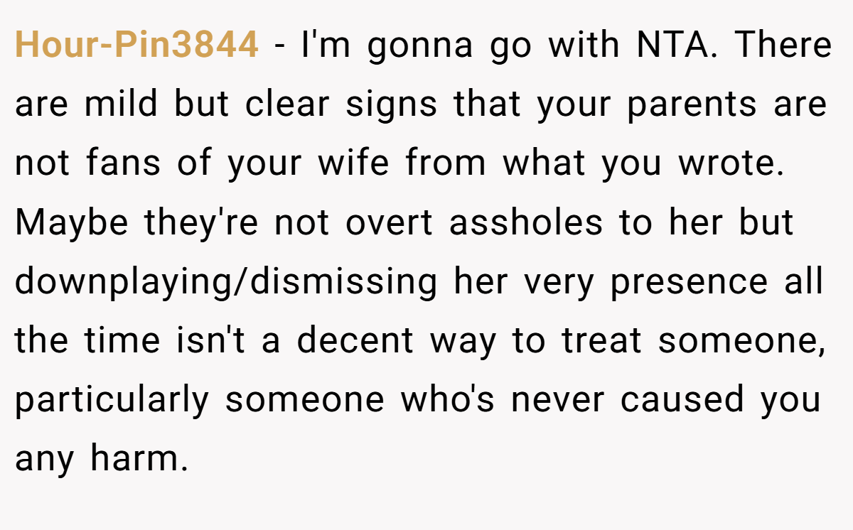 Hour-Pin3844 − I'm gonna go with NTA. There are mild but clear signs that your parents are not fans of your wife from what you wrote. Maybe they're not overt assholes to her but downplaying/dismissing her very presence all the time isn't a decent way to treat someone, particularly someone who's never caused you any harm.