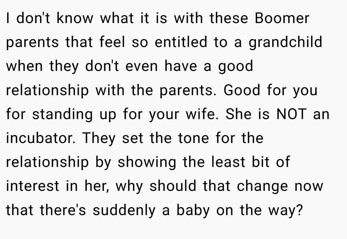 I don't know what it is with these Boomer parents that feel so entitled to a grandchild when they don't even have a good relationship with the parents. Good for you for standing up for your wife. She is NOT an incubator. They set the tone for the relationship by showing the least bit of interest in her, why should that change now that there's suddenly a baby on the way?