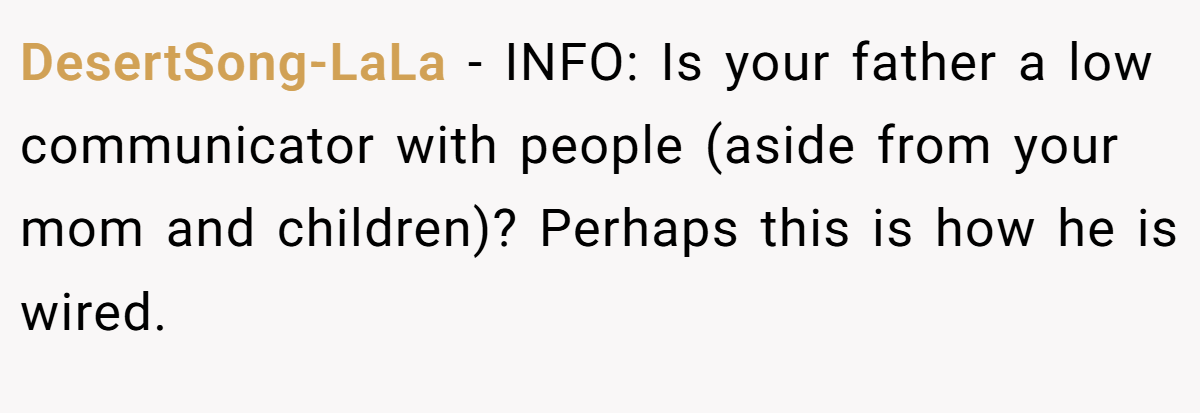 DesertSong-LaLa − INFO: Is your father a low communicator with people (aside from your mom and children)? Perhaps this is how he is wired.