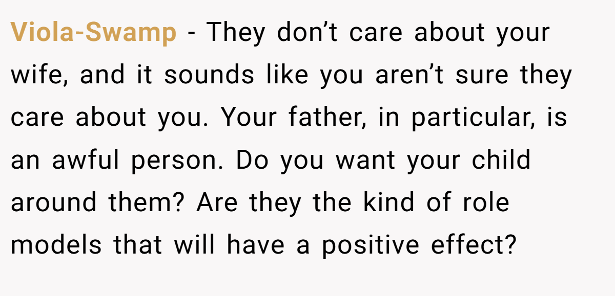 Viola-Swamp − They don’t care about your wife, and it sounds like you aren’t sure they care about you. Your father, in particular, is an awful person. Do you want your child around them? Are they the kind of role models that will have a positive effect?