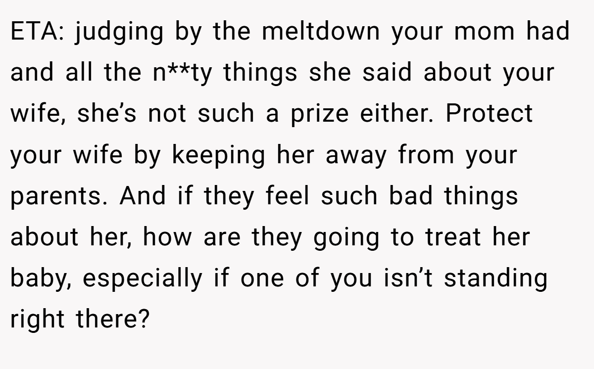 ETA: judging by the meltdown your mom had and all the n**ty things she said about your wife, she’s not such a prize either. Protect your wife by keeping her away from your parents. And if they feel such bad things about her, how are they going to treat her baby, especially if one of you isn’t standing right there?