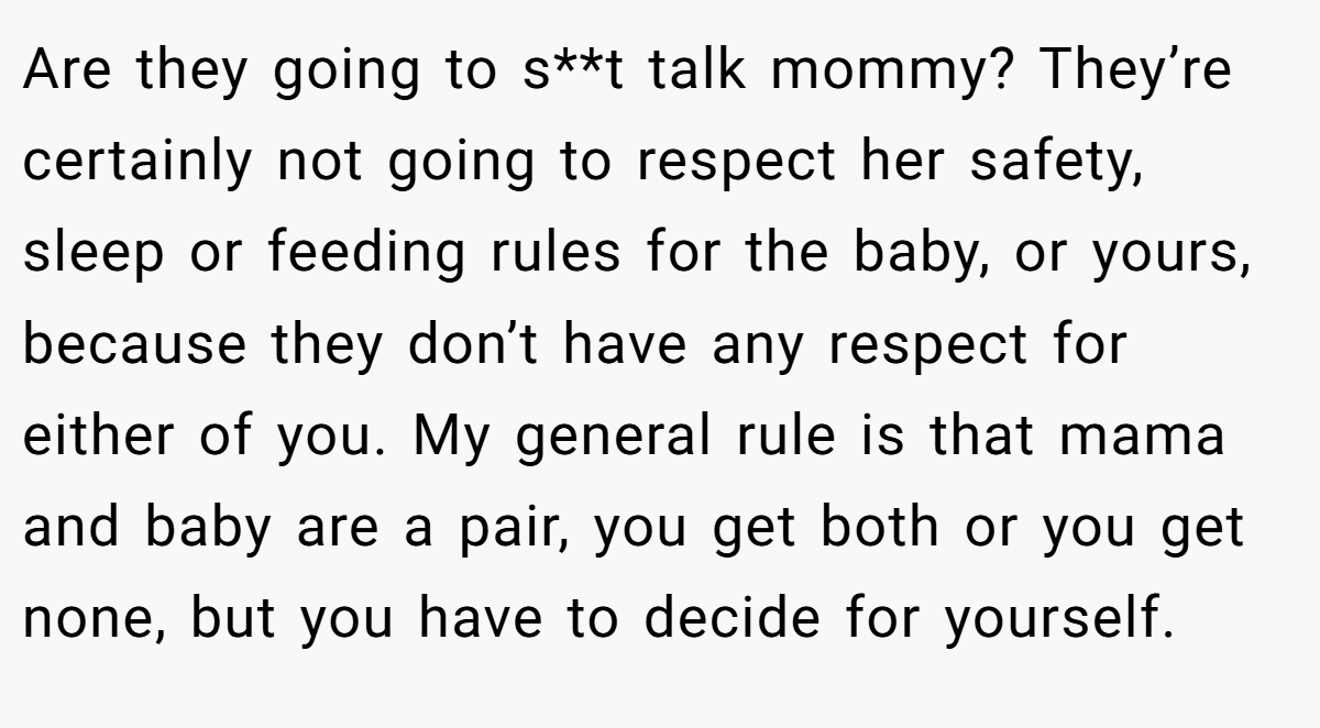 Are they going to s**t talk mommy? They’re certainly not going to respect her safety, sleep or feeding rules for the baby, or yours, because they don’t have any respect for either of you. My general rule is that mama and baby are a pair, you get both or you get none, but you have to decide for yourself.