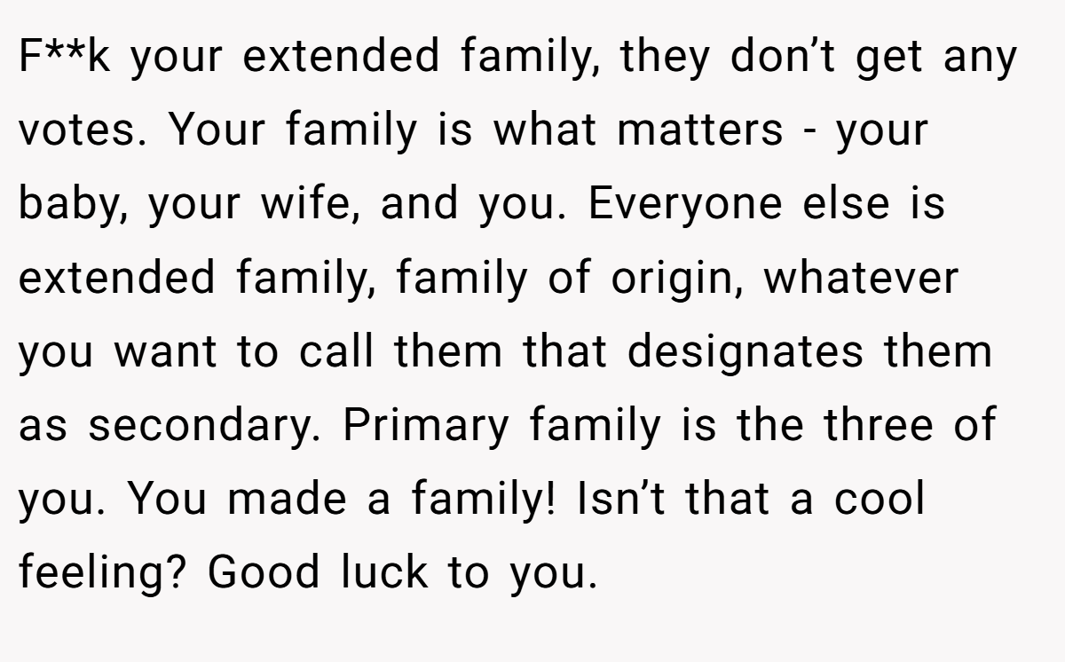 F**k your extended family, they don’t get any votes. Your family is what matters - your baby, your wife, and you. Everyone else is extended family, family of origin, whatever you want to call them that designates them as secondary. Primary family is the three of you. You made a family! Isn’t that a cool feeling? Good luck to you.