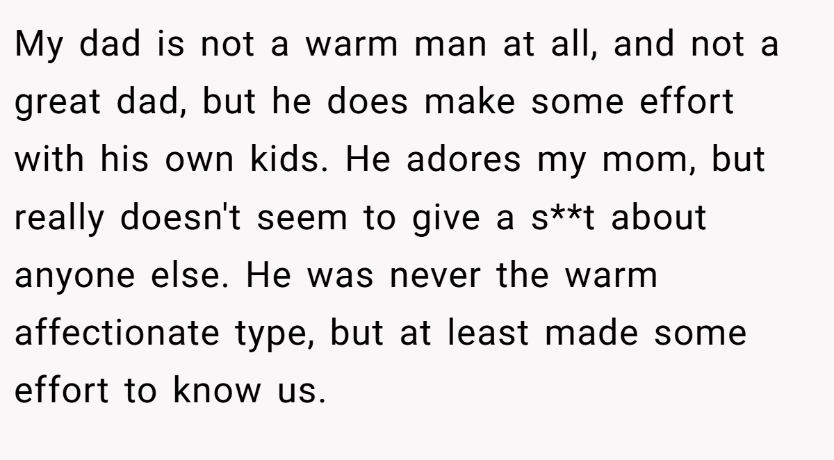 My dad is not a warm man at all, and not a great dad, but he does make some effort with his own kids. He adores my mom, but really doesn't seem to give a s**t about anyone else. He was never the warm affectionate type, but at least made some effort to know us.