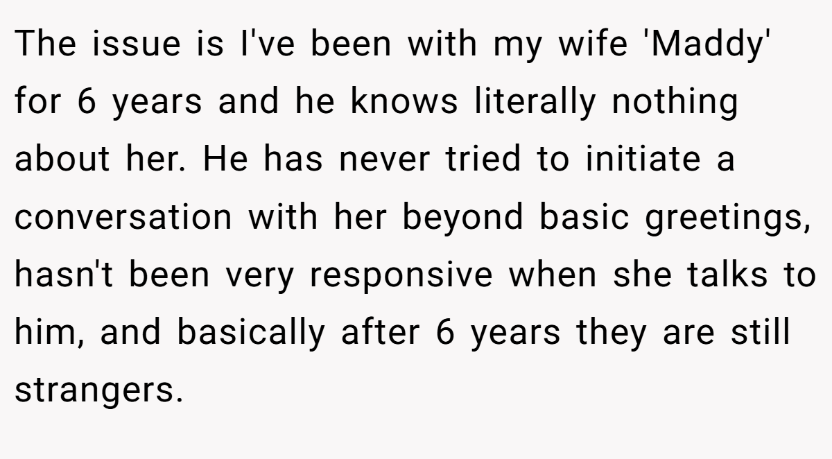 The issue is I've been with my wife 'Maddy' for 6 years and he knows literally nothing about her. He has never tried to initiate a conversation with her beyond basic greetings, hasn't been very responsive when she talks to him, and basically after 6 years they are still strangers.
