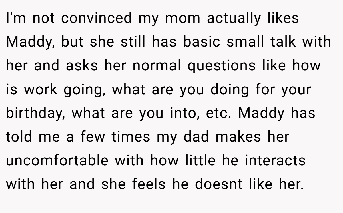 I'm not convinced my mom actually likes Maddy, but she still has basic small talk with her and asks her normal questions like how is work going, what are you doing for your birthday, what are you into, etc. Maddy has told me a few times my dad makes her uncomfortable with how little he interacts with her and she feels he doesnt like her.