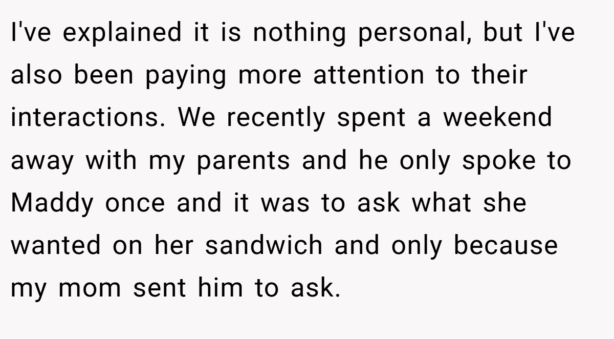 I've explained it is nothing personal, but I've also been paying more attention to their interactions. We recently spent a weekend away with my parents and he only spoke to Maddy once and it was to ask what she wanted on her sandwich and only because my mom sent him to ask.