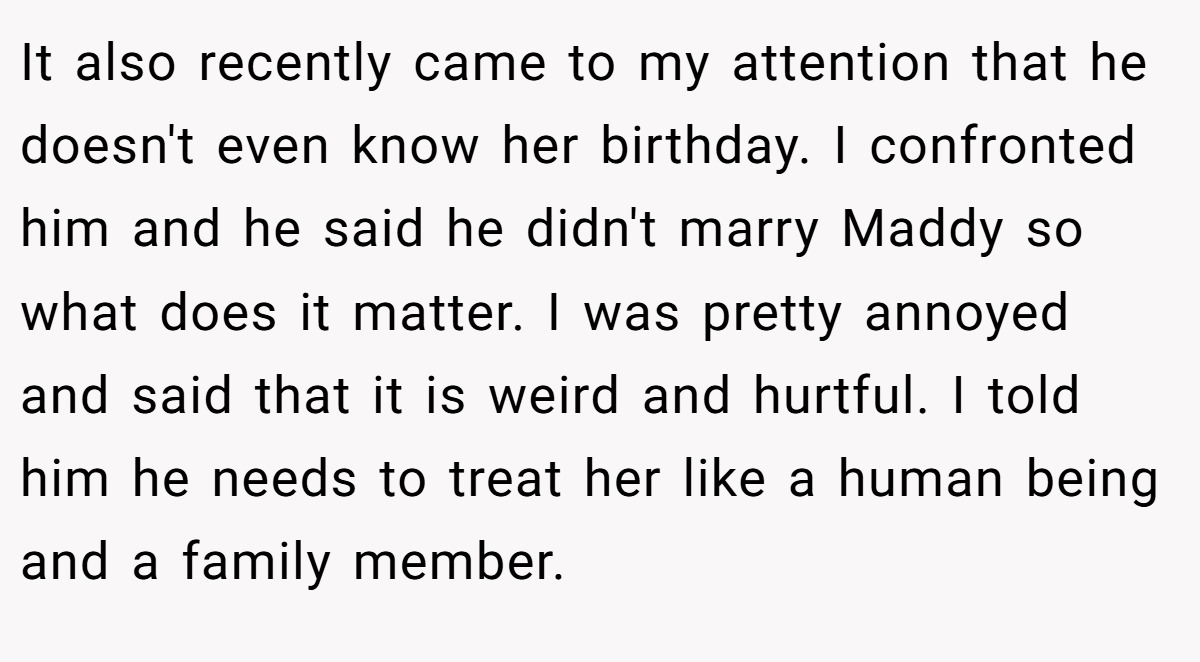 It also recently came to my attention that he doesn't even know her birthday. I confronted him and he said he didn't marry Maddy so what does it matter. I was pretty annoyed and said that it is weird and hurtful. I told him he needs to treat her like a human being and a family member.