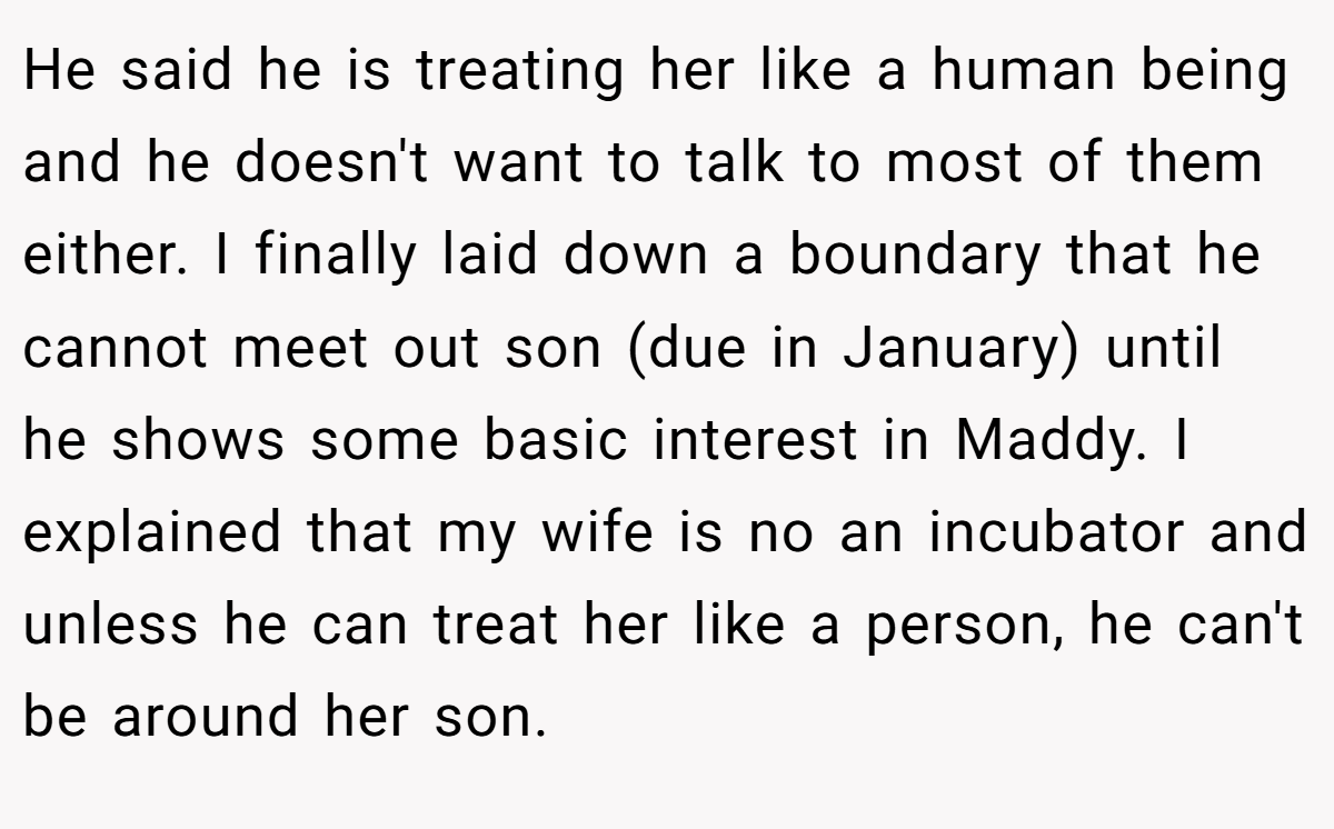 He said he is treating her like a human being and he doesn't want to talk to most of them either. I finally laid down a boundary that he cannot meet out son (due in January) until he shows some basic interest in Maddy. I explained that my wife is no an incubator and unless he can treat her like a person, he can't be around her son.
