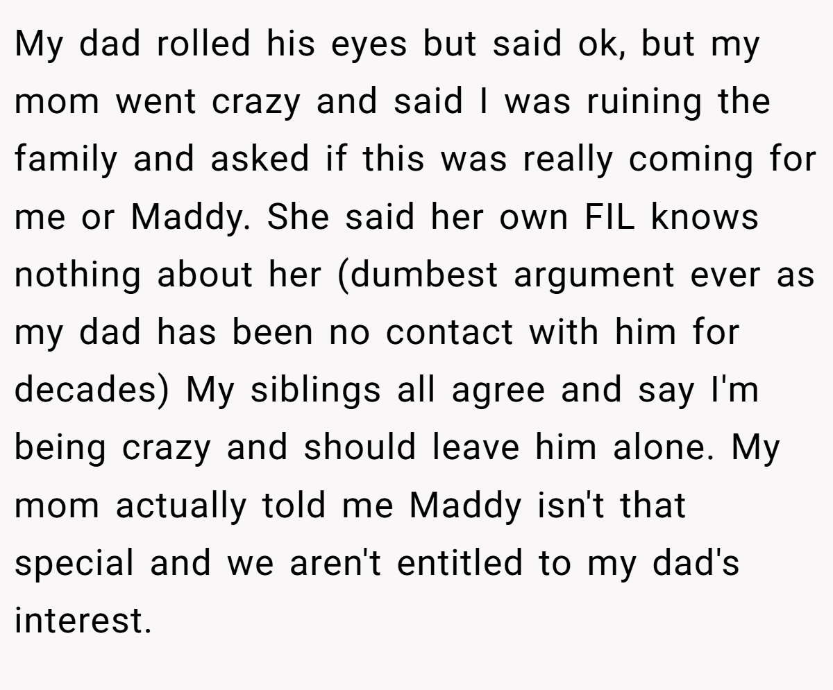 My dad rolled his eyes but said ok, but my mom went crazy and said I was ruining the family and asked if this was really coming for me or Maddy. She said her own FIL knows nothing about her (dumbest argument ever as my dad has been no contact with him for decades) My siblings all agree and say I'm being crazy and should leave him alone. My mom actually told me Maddy isn't that special and we aren't entitled to my dad's interest.