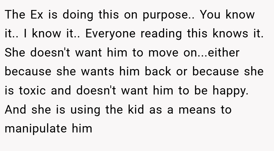 The Ex is doing this on purpose.. You know it.. I know it.. Everyone reading this knows it. She doesn't want him to move on...either because she wants him back or because she is toxic and doesn't want him to be happy. And she is using the kid as a means to manipulate him