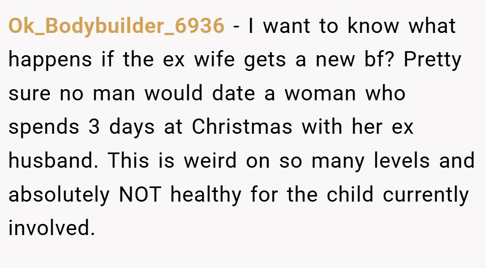 Ok_Bodybuilder_6936 − I want to know what happens if the ex wife gets a new bf? Pretty sure no man would date a woman who spends 3 days at Christmas with her ex husband. This is weird on so many levels and absolutely NOT healthy for the child currently involved.