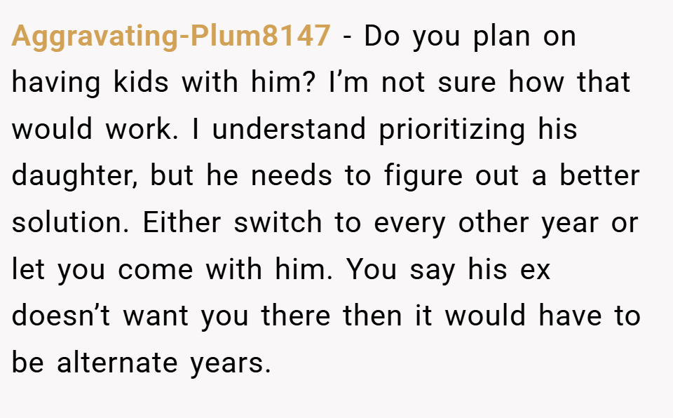 Aggravating-Plum8147 − Do you plan on having kids with him? I’m not sure how that would work. I understand prioritizing his daughter, but he needs to figure out a better solution. Either switch to every other year or let you come with him. You say his ex doesn’t want you there then it would have to be alternate years.