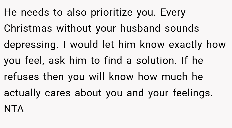 He needs to also prioritize you. Every Christmas without your husband sounds depressing. I would let him know exactly how you feel, ask him to find a solution. If he refuses then you will know how much he actually cares about you and your feelings. NTA