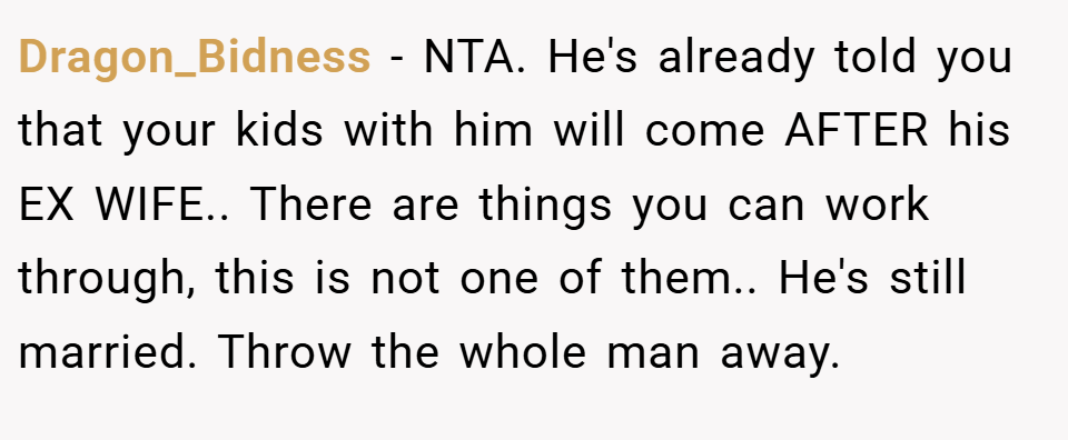 Dragon_Bidness − NTA. He's already told you that your kids with him will come AFTER his EX WIFE.. There are things you can work through, this is not one of them.. He's still married. Throw the whole man away.