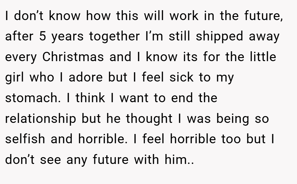 I don’t know how this will work in the future, after 5 years together I’m still shipped away every Christmas and I know its for the little girl who I adore but I feel sick to my stomach. I think I want to end the relationship but he thought I was being so selfish and horrible. I feel horrible too but I don’t see any future with him..