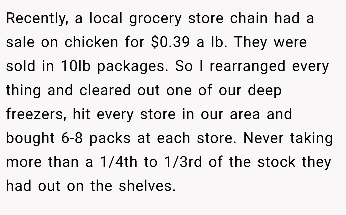 Recently, a local grocery store chain had a sale on chicken for $0.39 a lb. They were sold in 10lb packages. So I rearranged every thing and cleared out one of our deep freezers, hit every store in our area and bought 6-8 packs at each store. Never taking more than a 1/4th to 1/3rd of the stock they had out on the shelves.