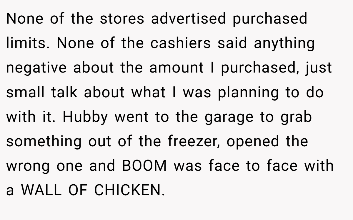 None of the stores advertised purchased limits. None of the cashiers said anything negative about the amount I purchased, just small talk about what I was planning to do with it. Hubby went to the garage to grab something out of the freezer, opened the wrong one and BOOM was face to face with a WALL OF CHICKEN.