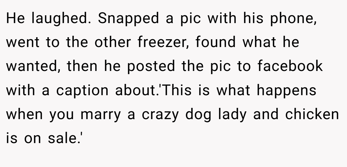 He laughed. Snapped a pic with his phone, went to the other freezer, found what he wanted, then he posted the pic to facebook with a caption about.'This is what happens when you marry a crazy dog lady and chicken is on sale.'