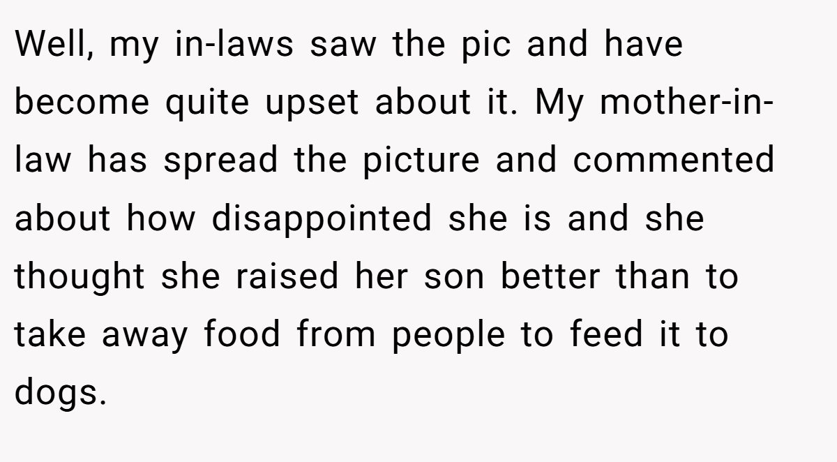 Well, my in-laws saw the pic and have become quite upset about it. My mother-in-law has spread the picture and commented about how disappointed she is and she thought she raised her son better than to take away food from people to feed it to dogs.