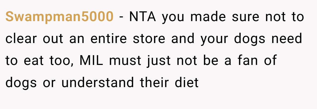 Swampman5000 - NTA you made sure not to clear out an entire store and your dogs need to eat too, MIL must just not be a fan of dogs or understand their diet