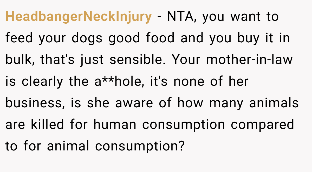 HeadbangerNeckInjury - NTA, you want to feed your dogs good food and you buy it in bulk, that's just sensible. Your mother-in-law is clearly the a**hole, it's none of her business, is she aware of how many animals are killed for human consumption compared to for animal consumption?
