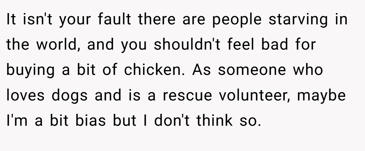 It isn't your fault there are people starving in the world, and you shouldn't feel bad for buying a bit of chicken. As someone who loves dogs and is a rescue volunteer, maybe I'm a bit bias but I don't think so.